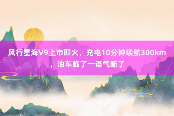 风行星海V9上市即火，充电10分钟续航300km，油车临了一语气断了