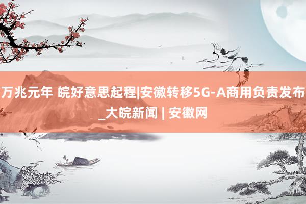 万兆元年 皖好意思起程|安徽转移5G-A商用负责发布_大皖新闻 | 安徽网