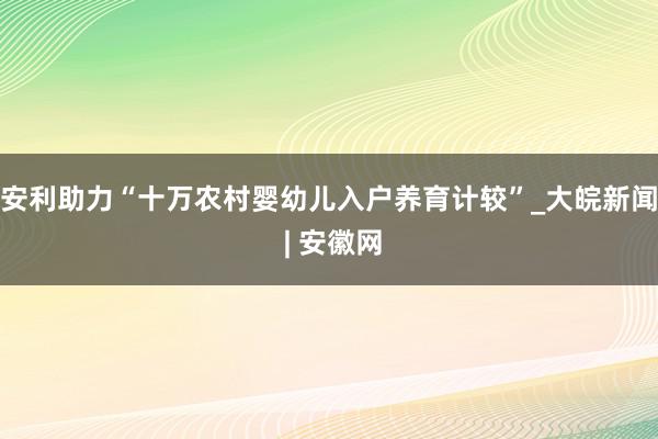 安利助力“十万农村婴幼儿入户养育计较”_大皖新闻 | 安徽网