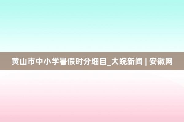 黄山市中小学暑假时分细目_大皖新闻 | 安徽网