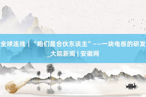 全球连线｜“咱们是合伙东谈主”——一块电板的研发_大皖新闻 | 安徽网