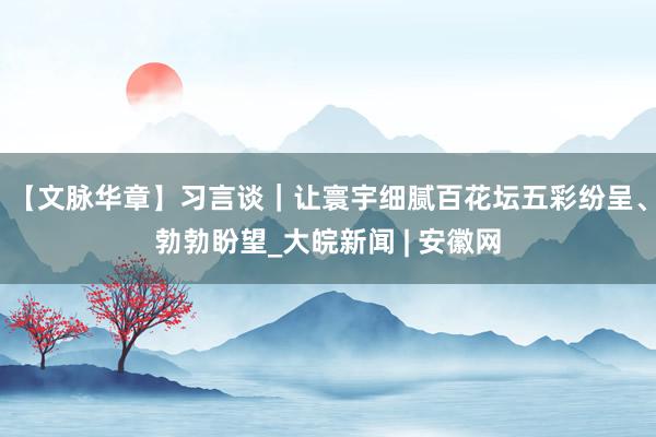 【文脉华章】习言谈｜让寰宇细腻百花坛五彩纷呈、勃勃盼望_大皖新闻 | 安徽网