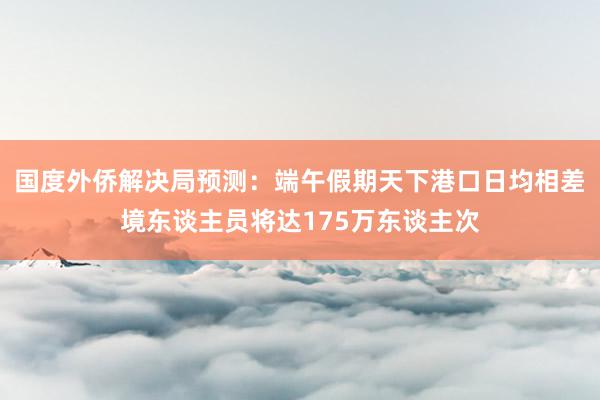 国度外侨解决局预测：端午假期天下港口日均相差境东谈主员将达175万东谈主次