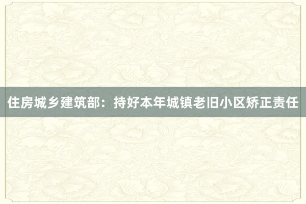 住房城乡建筑部：持好本年城镇老旧小区矫正责任