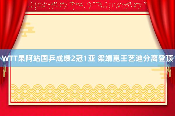 WTT果阿站国乒成绩2冠1亚 梁靖崑王艺迪分离登顶