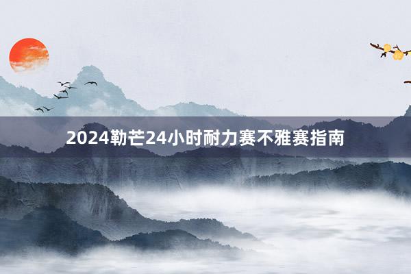 2024勒芒24小时耐力赛不雅赛指南