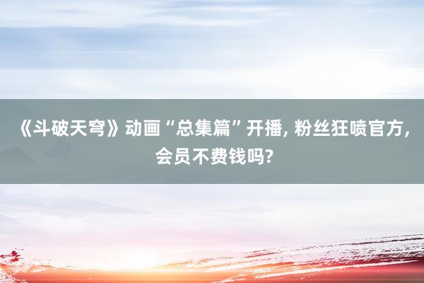 《斗破天穹》动画“总集篇”开播, 粉丝狂喷官方, 会员不费钱吗?