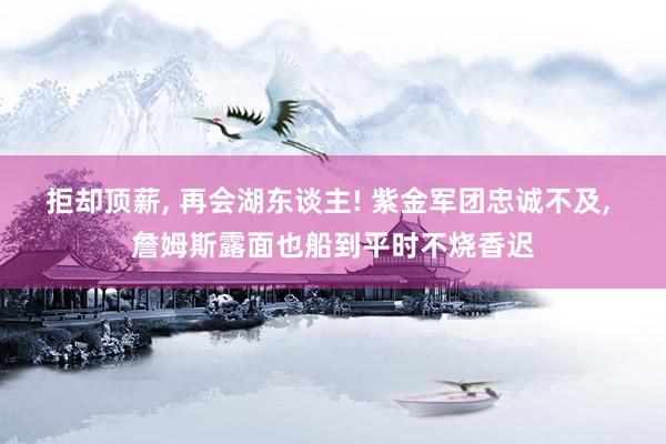 拒却顶薪, 再会湖东谈主! 紫金军团忠诚不及, 詹姆斯露面也船到平时不烧香迟