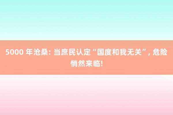 5000 年沧桑: 当庶民认定“国度和我无关”, 危险悄然来临!