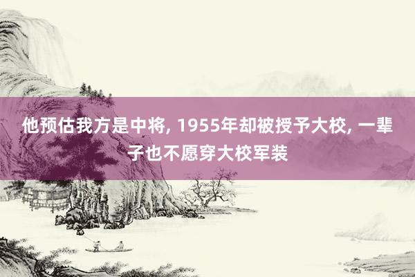 他预估我方是中将, 1955年却被授予大校, 一辈子也不愿穿大校军装