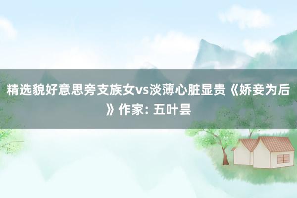 精选貌好意思旁支族女vs淡薄心脏显贵《娇妾为后》作家: 五叶昙