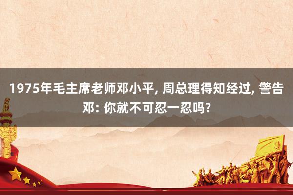 1975年毛主席老师邓小平, 周总理得知经过, 警告邓: 你就不可忍一忍吗?