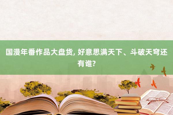 国漫年番作品大盘货, 好意思满天下、斗破天穹还有谁?