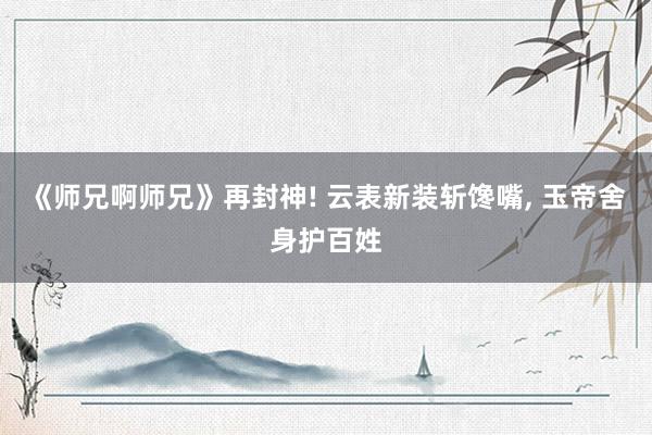 《师兄啊师兄》再封神! 云表新装斩馋嘴, 玉帝舍身护百姓