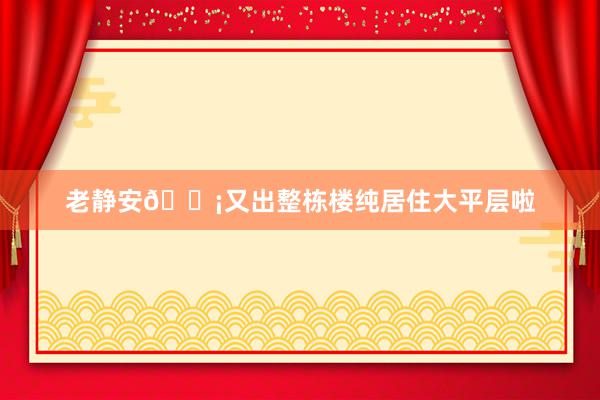 老静安🏡又出整栋楼纯居住大平层啦