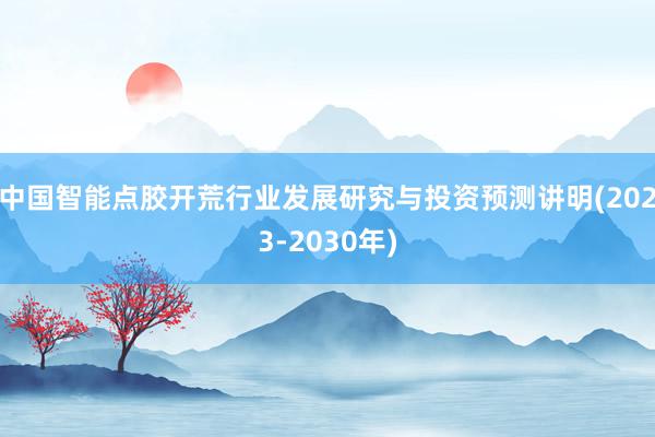 中国智能点胶开荒行业发展研究与投资预测讲明(2023-2030年)