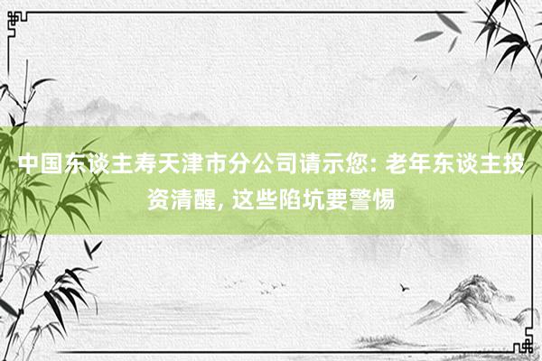 中国东谈主寿天津市分公司请示您: 老年东谈主投资清醒, 这些陷坑要警惕