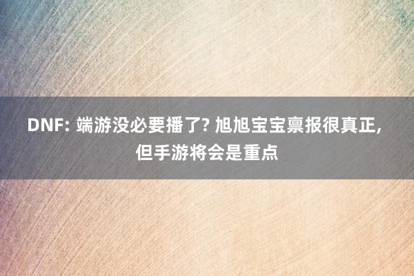 DNF: 端游没必要播了? 旭旭宝宝禀报很真正, 但手游将会是重点