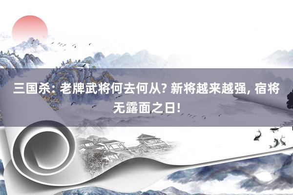 三国杀: 老牌武将何去何从? 新将越来越强, 宿将无露面之日!