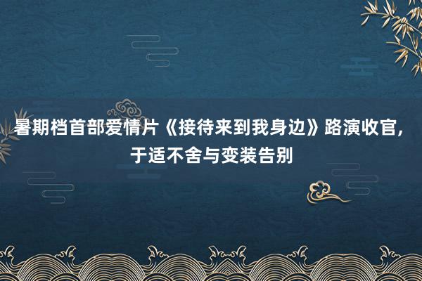 暑期档首部爱情片《接待来到我身边》路演收官, 于适不舍与变装告别