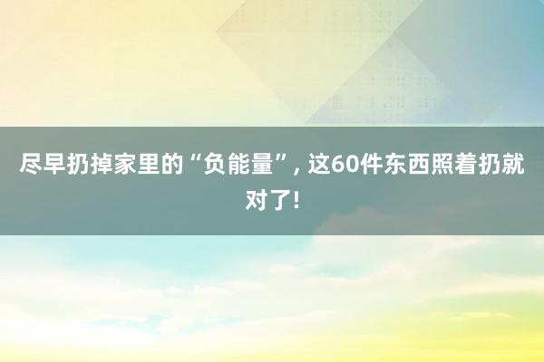 尽早扔掉家里的“负能量”, 这60件东西照着扔就对了!