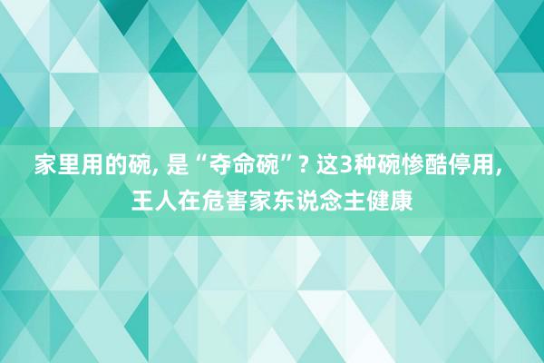 家里用的碗, 是“夺命碗”? 这3种碗惨酷停用, 王人在危害家东说念主健康