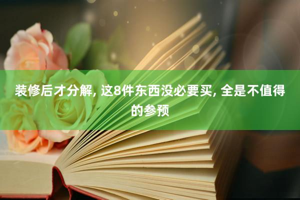 装修后才分解, 这8件东西没必要买, 全是不值得的参预