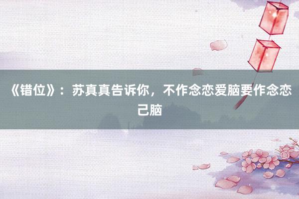 《错位》：苏真真告诉你，不作念恋爱脑要作念恋己脑