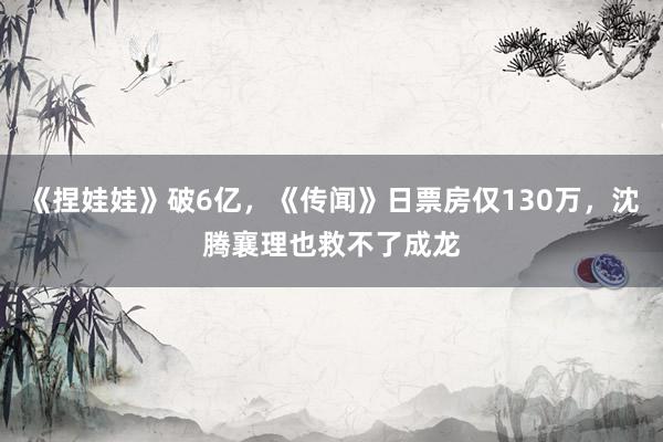 《捏娃娃》破6亿，《传闻》日票房仅130万，沈腾襄理也救不了成龙