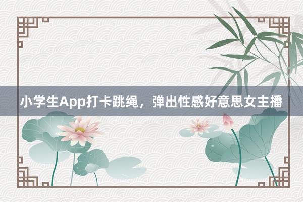 小学生App打卡跳绳，弹出性感好意思女主播