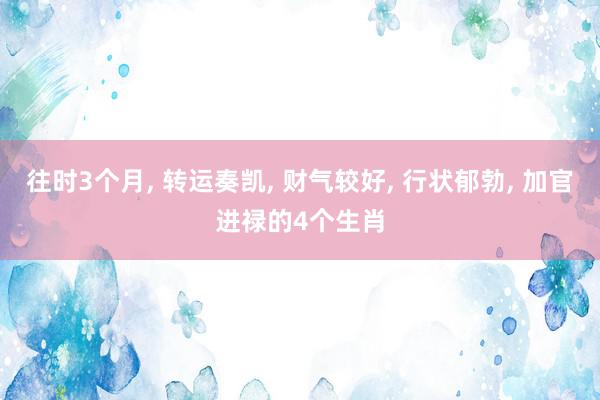 往时3个月, 转运奏凯, 财气较好, 行状郁勃, 加官进禄的4个生肖