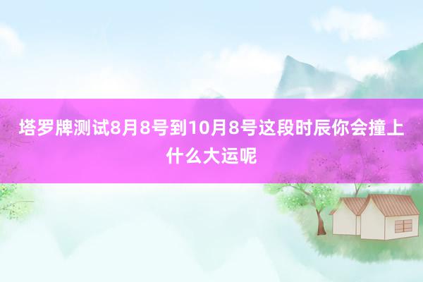 塔罗牌测试8月8号到10月8号这段时辰你会撞上什么大运呢