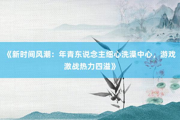 《新时间风潮：年青东说念主细心洗澡中心，游戏激战热力四溢》