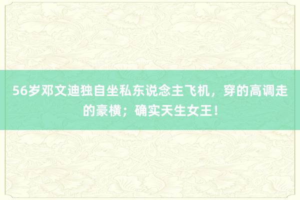 56岁邓文迪独自坐私东说念主飞机，穿的高调走的豪横；确实天生女王！