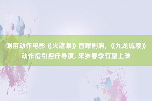 谢苗动作电影《火遮眼》首曝剧照, 《九龙城寨》动作指引担任导演, 来岁春季有望上映