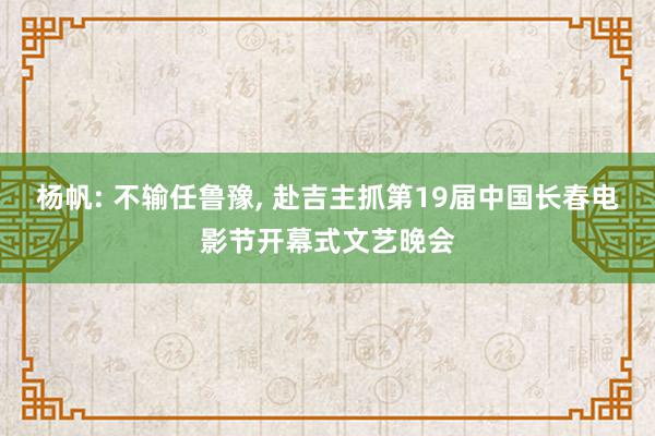 杨帆: 不输任鲁豫, 赴吉主抓第19届中国长春电影节开幕式文艺晚会