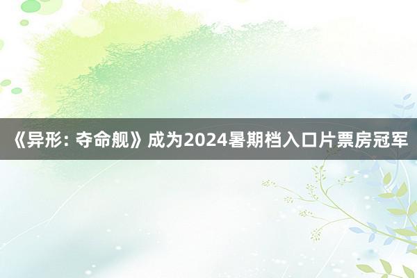 《异形: 夺命舰》成为2024暑期档入口片票房冠军