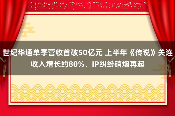 世纪华通单季营收首破50亿元 上半年《传说》关连收入增长约80%、IP纠纷硝烟再起