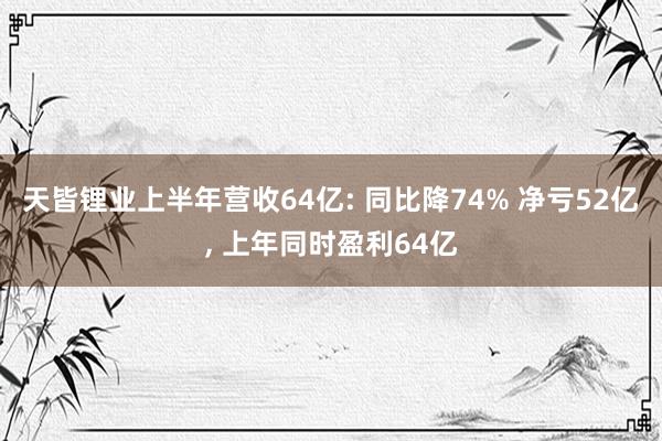 天皆锂业上半年营收64亿: 同比降74% 净亏52亿, 上年同时盈利64亿