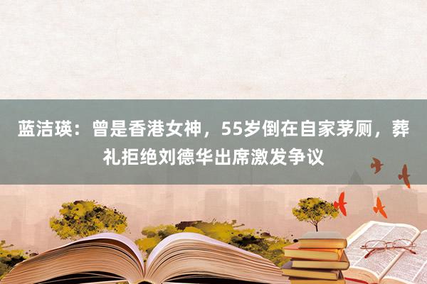 蓝洁瑛：曾是香港女神，55岁倒在自家茅厕，葬礼拒绝刘德华出席激发争议