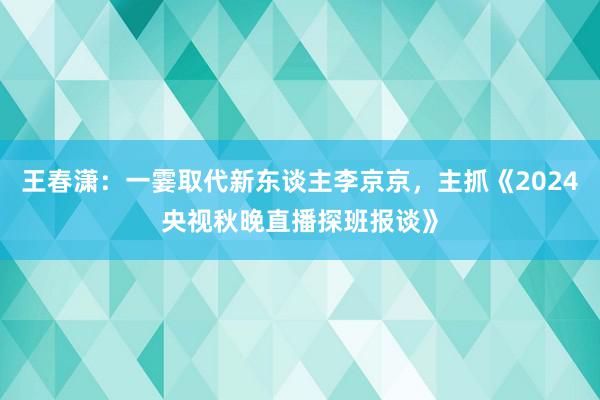 王春潇：一霎取代新东谈主李京京，主抓《2024央视秋晚直播探班报谈》