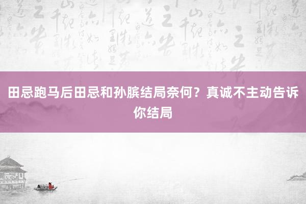 田忌跑马后田忌和孙膑结局奈何？真诚不主动告诉你结局