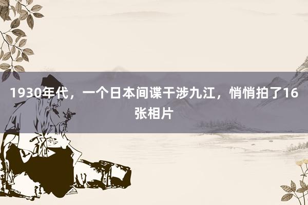 1930年代，一个日本间谍干涉九江，悄悄拍了16张相片