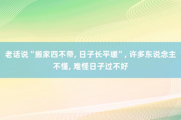 老话说“搬家四不带, 日子长平缓”, 许多东说念主不懂, 难怪日子过不好