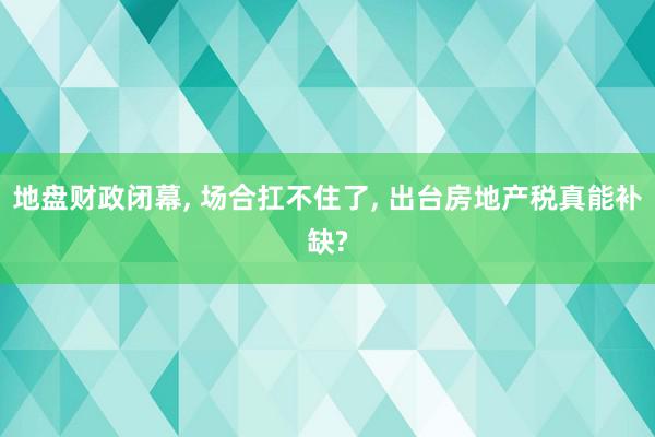 地盘财政闭幕, 场合扛不住了, 出台房地产税真能补缺?