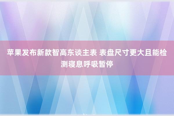 苹果发布新款智高东谈主表 表盘尺寸更大且能检测寝息呼吸暂停