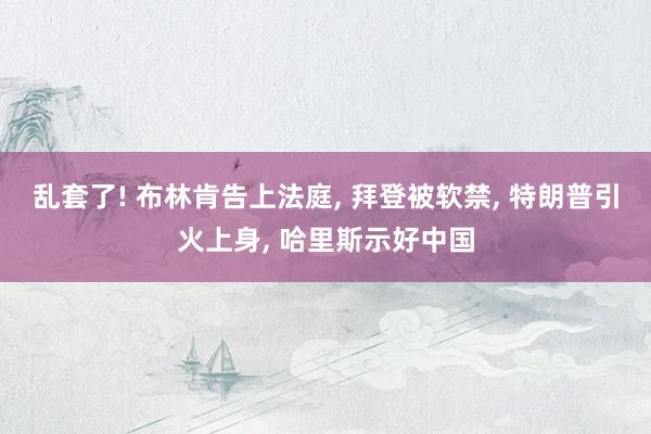 乱套了! 布林肯告上法庭, 拜登被软禁, 特朗普引火上身, 哈里斯示好中国