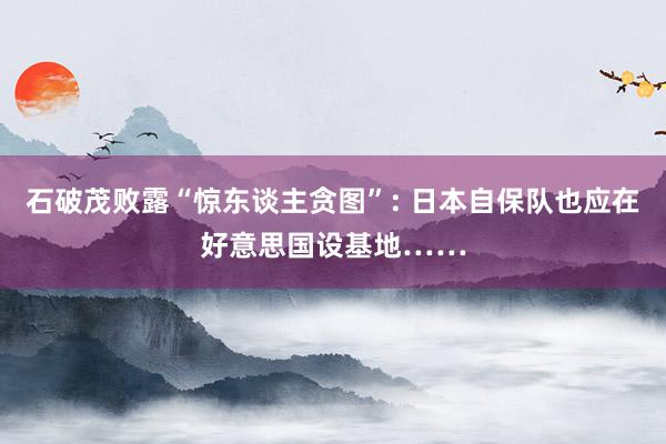 石破茂败露“惊东谈主贪图”: 日本自保队也应在好意思国设基地……