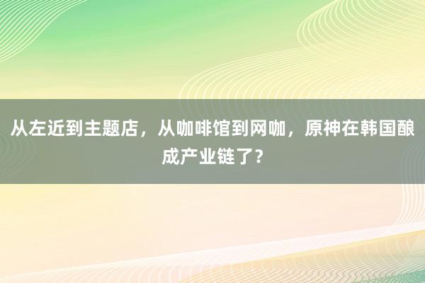 从左近到主题店，从咖啡馆到网咖，原神在韩国酿成产业链了？