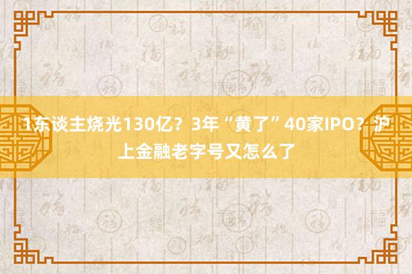 1东谈主烧光130亿？3年“黄了”40家IPO？沪上金融老字号又怎么了